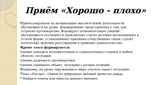 Приём «Хорошо - плохо»   Приём направлен на активизацию мыслительной деятельности обучающихся на уроке, формирование представления о том, как устроено противоречие. Формирует познавательные умений: обучающиеся осознанно и произвольно строят речевые высказывания в устной форме; устанавливают причинно-следственные связи; строят логические цепочки рассуждений и приводят доказательства. Кроме этого формируются: умение находить положительные и отрицательные стороны в любом объекте, ситуации; умение разрешать противоречия; умение оценивать объект, ситуацию с разных позиций. Например, на уроке окружающего мира учитель задает ситуацию: Тема «Погода». Одним из природных явлений является дождь. - Найдите плюсы или минусы данного явления. 