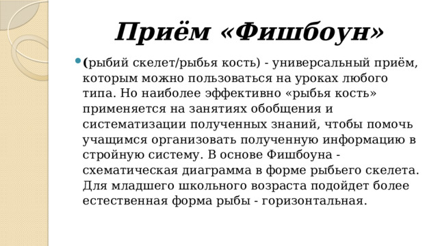 Приём «Фишбоун» ( рыбий скелет/рыбья кость) - универсальный приём, которым можно пользоваться на уроках любого типа. Но наиболее эффективно «рыбья кость» применяется на занятиях обобщения и систематизации полученных знаний, чтобы помочь учащимся организовать полученную информацию в стройную систему. В основе Фишбоуна - схематическая диаграмма в форме рыбьего скелета. Для младшего школьного возраста подойдет более естественная форма рыбы - горизонтальная. 