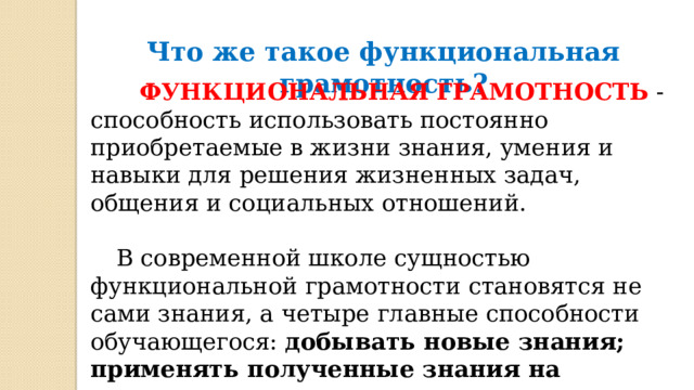 Что же такое функциональная грамотность?  ФУНКЦИОНАЛЬНАЯ ГРАМОТНОСТЬ  - способность использовать постоянно приобретаемые в жизни знания, умения и навыки для решения жизненных задач, общения и социальных отношений.   В современной школе сущностью функциональной грамотности становятся не сами знания, а четыре главные способности обучающегося: добывать новые знания; применять полученные знания на практике; оценивать свое знание-незнание; стремиться к саморазвитию. 