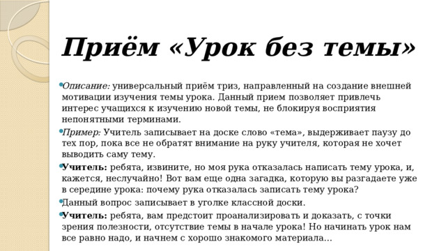 Приём «Урок без темы»   Описание:  универсальный приём триз, направленный на создание внешней мотивации изучения темы урока. Данный прием позволяет привлечь интерес учащихся к изучению новой темы, не блокируя восприятия непонятными терминами. Пример:  Учитель записывает на доске слово «тема», выдерживает паузу до тех пор, пока все не обратят внимание на руку учителя, которая не хочет выводить саму тему. Учитель:  ребята, извините, но моя рука отказалась написать тему урока, и, кажется, неслучайно! Вот вам еще одна загадка, которую вы разгадаете уже в середине урока: почему рука отказалась записать тему урока? Данный вопрос записывает в уголке классной доски. Учитель:  ребята, вам предстоит проанализировать и доказать, с точки зрения полезности, отсутствие темы в начале урока! Но начинать урок нам все равно надо, и начнем с хорошо знакомого материала… 