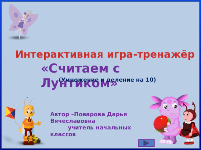 Интерактивная игра-тренажёр «Считаем с Лунтиком» (Умножение и деление на 10 ) Автор – Поварова Дарья Вячеславовна  учитель начальных классов 