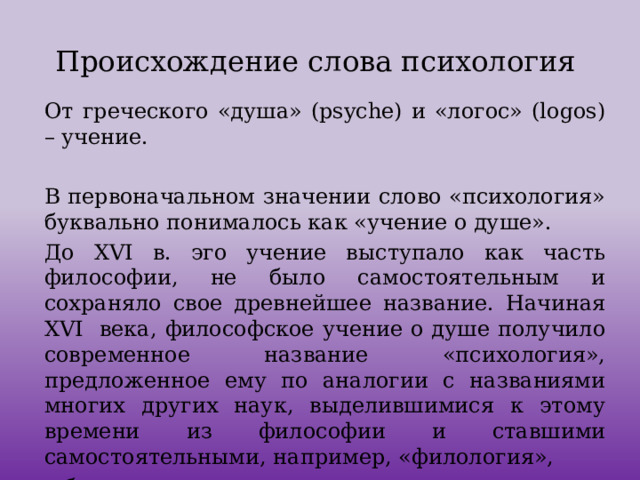 Происхождение слова психология От греческого «душа» (psyche) и «логос» (logos) – учение. В первоначальном значении слово «психология» буквально понималось как «учение о душе». До XVI в. эго учение выступало как часть философии, не было самостоятельным и сохраняло свое древнейшее название. Начиная XVI века, философское учение о душе получило современное название «психология», предложенное ему по аналогии с названиями многих других наук, выделившимися к этому времени из философии и ставшими самостоятельными, например, «филология»,  «биология», «зоология», «геология» и др.   