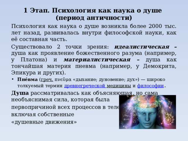 1 Этап. Психология как наука о душе  (период античности) Психология как наука о душе возникла более 2000 тыс. лет назад, развивалась внутри философской науки, как её составная часть. Существовало 2 точки зрения: идеалистическая – душа как проявление божественного разума (например, у Платона) и материалистическая – душа как тончайшая материя пневма (например, у Демокрита, Эпикура и других). Пне́вма  ( греч.  πνεῦμα «дыхание; дуновение; дух») — широко толкуемый термин  древнегреческой медицины  и  философии . Душа рассматривалась как объясняющая, но сама необъяснимая сила, которая была первопричиной всех процессов в теле, включая собственные «душевные движения» 