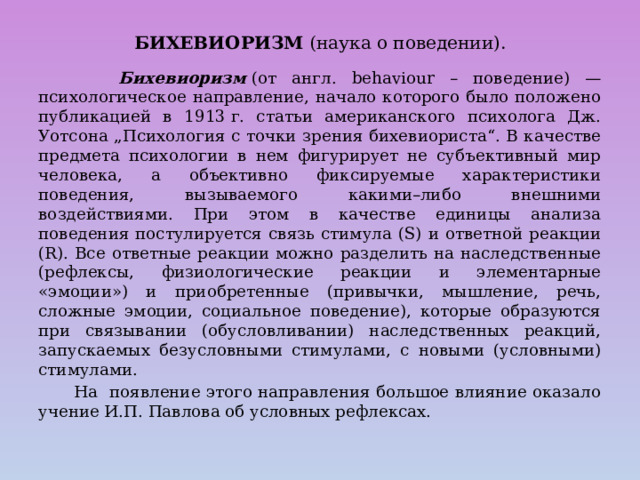 БИХЕВИОРИЗМ (наука о поведении).  Бихевиоризм  (от англ. behaviour – поведение) — психологическое направление, начало которого было положено публикацией в 1913 г. статьи американского психолога Дж. Уотсона „Психология с точки зрения бихевиориста“. В качестве предмета психологии в нем фигурирует не субъективный мир человека, а объективно фиксируемые характеристики поведения, вызываемого какими–либо внешними воздействиями. При этом в качестве единицы анализа поведения постулируется связь стимула (S) и ответной реакции (R). Все ответные реакции можно разделить на наследственные (рефлексы, физиологические реакции и элементарные «эмоции») и приобретенные (привычки, мышление, речь, сложные эмоции, социальное поведение), которые образуются при связывании (обусловливании) наследственных реакций, запускаемых безусловными стимулами, с новыми (условными) стимулами.  На появление этого направления большое влияние оказало учение И.П. Павлова об условных рефлексах. 