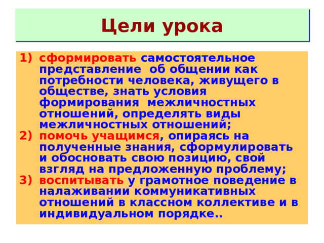 Цели урока сформировать самостоятельное представление  об общении как потребности человека, живущего в обществе, знать условия формирования межличностных отношений, определять виды межличностных отношений; помочь учащимся , опираясь на полученные знания, сформулировать и обосновать свою позицию, свой взгляд на предложенную проблему; воспитывать у грамотное поведение в налаживании коммуникативных отношений в классном коллективе и в индивидуальном порядке.. 