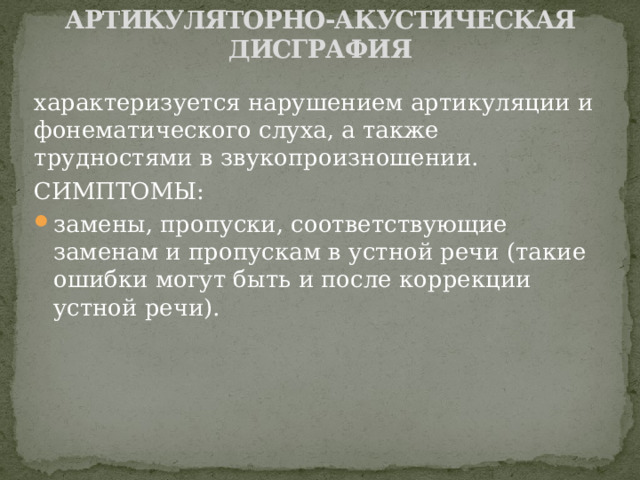 АРТИКУЛЯТОРНО-АКУСТИЧЕСКАЯ ДИСГРАФИЯ   характеризуется нарушением артикуляции и фонематического слуха, а также трудностями в звукопроизношении. СИМПТОМЫ: замены, пропуски, соответствующие заменам и пропускам в устной речи (такие ошибки могут быть и после коррекции устной речи). 