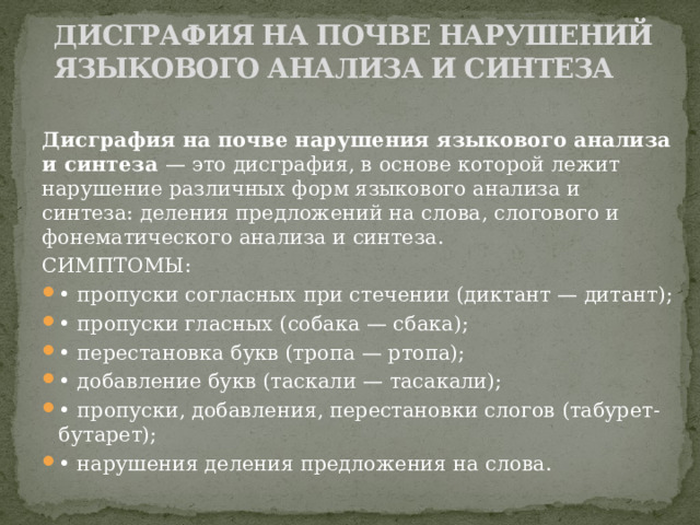 ДИСГРАФИЯ НА ПОЧВЕ НАРУШЕНИЙ ЯЗЫКОВОГО АНАЛИЗА И СИНТЕЗА   Дисграфия на почве нарушения языкового анализа и синтеза  — это дисграфия, в основе которой лежит нарушение различных форм языкового анализа и синтеза: деления предложений на слова, слогового и фонематического анализа и синтеза. СИМПТОМЫ: • пропуски согласных при стечении (диктант — дитант); • пропуски гласных (собака — сбака); • перестановка букв (тропа — ртопа); • добавление букв (таскали — тасакали); • пропуски, добавления, перестановки слогов (табурет-бутарет); • нарушения деления предложения на слова. 