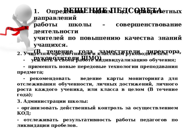 РЕШЕНИЕ ПЕДСОВЕТА 1. Определить одним из приоритетных направлений  работы школы – совершенствование деятельности  учителей по повышению качества знаний учащихся.  (В течение года заместители директора, руководители ШМО) 2. Учителям-предметникам и классным руководителям:  - усилить в своей работе индивидуализацию обучения;  - применять новые передовые технологии преподавания предмета;  - рекомендовать ведение карты мониторинга для отслеживания обученности, личных достижений, личного роста каждого ученика, или класса в целом (В течение года); 3. Администрации школы: - организовать действенный контроль за осуществлением КОД; - отслеживать результативность работы педагогов по ликвидации пробелов.   