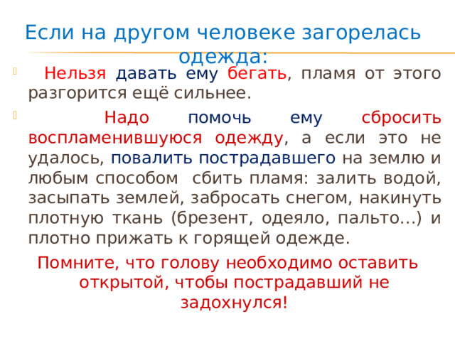 Если на другом человеке загорелась одежда:  Нельзя давать ему бегать , пламя от этого разгорится ещё сильнее.  Надо помочь ему сбросить воспламенившуюся одежду , а если это не удалось, повалить пострадавшего на землю и любым способом сбить пламя: залить водой, засыпать землей, забросать снегом, накинуть плотную ткань (брезент, одеяло, пальто…) и плотно прижать к горящей одежде. Помните, что голову необходимо оставить открытой, чтобы пострадавший не задохнулся! 