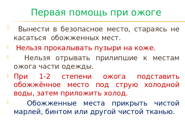 Первая помощь при ожоге  Вынести в безопасное место, стараясь не касаться обожженных мест.  Нельзя прокалывать пузыри на коже.  Нельзя отрывать прилипшие к местам ожога части одежды. При 1-2 степени ожога подставить обожжённое место под струю холодной воды, затем приложить холод.  Обожженные места прикрыть чистой марлей, бинтом или другой чистой тканью. 