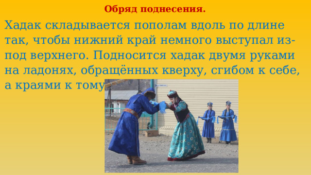 Обряд поднесения. Хадак складывается пополам вдоль по длине так, чтобы нижний край немного выступал из-под верхнего. Подносится хадак двумя руками на ладонях, обращённых кверху, сгибом к себе, а краями к тому, кому подносите» 
