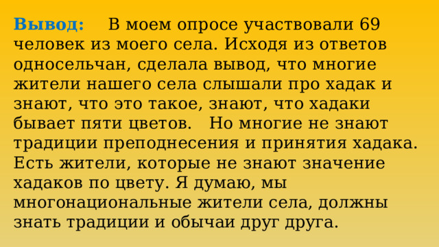 Вывод: В моем опросе участвовали 69 человек из моего села. Исходя из ответов односельчан, сделала вывод, что многие жители нашего села слышали про хадак и знают, что это такое, знают, что хадаки бывает пяти цветов. Но многие не знают традиции преподнесения и принятия хадака. Есть жители, которые не знают значение хадаков по цвету.  Я думаю, мы многонациональные жители села, должны знать традиции и обычаи друг друга. 