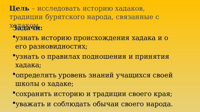 Цель  – исследовать историю хадаков, традиции бурятского народа, связанные с хадаком. Задачи: узнать историю происхождения хадака и о его разновидностях; узнать о правилах подношения и принятия хадака; определить уровень знаний учащихся своей школы о хадаке; сохранить историю и традиции своего края; уважать и соблюдать обычаи своего народа. 