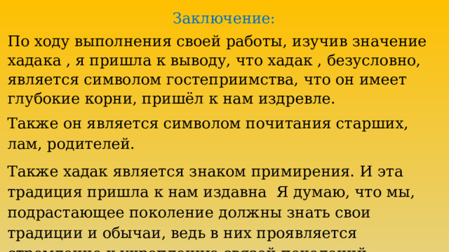 Заключение: По ходу выполнения своей работы, изучив значение хадака , я пришла к выводу, что хадак , безусловно, является символом гостеприимства, что он имеет глубокие корни, пришёл к нам издревле. Также он является символом почитания старших, лам, родителей. Также хадак является знаком примирения. И эта традиция пришла к нам издавна Я думаю, что мы, подрастающее поколение должны знать свои традиции и обычаи, ведь в них проявляется стремление к укреплению связей поколений. 