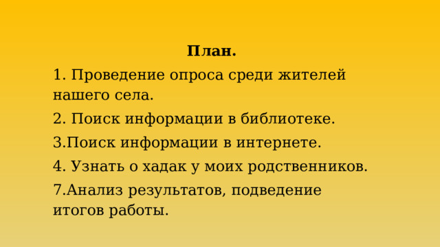 План. 1. Проведение опроса среди жителей нашего села. 2. Поиск информации в библиотеке. 3.Поиск информации в интернете. 4. Узнать о хадак у моих родственников. 7.Анализ результатов, подведение итогов работы. 