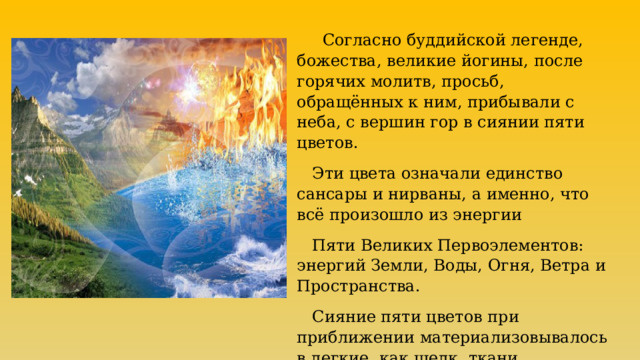  Согласно буддийской легенде, божества, великие йогины, после горячих молитв, просьб, обращённых к ним, прибывали с неба, с вершин гор в сиянии пяти цветов.   Эти цвета означали единство сансары и нирваны, а именно, что всё произошло из энергии  Пяти Великих Первоэлементов: энергий Земли, Воды, Огня, Ветра и Пространства.  Сияние пяти цветов при приближении материализовывалось в легкие, как шелк, ткани. 