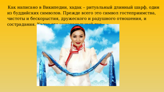  Как написано в Википедии, хадак – ритуальный длинный шарф, один из буддийских символов. Прежде всего это символ гостеприимства, чистоты и бескорыстия, дружеского и радушного отношения, и сострадания. Хадак это универсальный дар. 