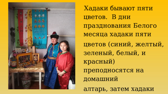  Хадаки бывают пяти цветов. В дни празднования Белого месяца хадаки пяти цветов (синий, желтый, зеленый, белый, и красный) п реподносятся на домашний алтарь, затем хадаки убираются и хранятся на алтаре. 
