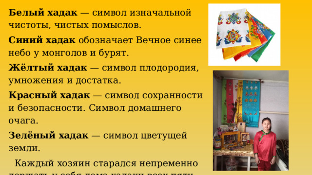 Белый хадак  — символ изначальной чистоты, чистых помыслов. Синий хадак  обозначает Вечное синее небо у монголов и бурят. Жёлтый хадак  — символ плодородия, умножения и достатка. Красный хадак  — символ сохранности и безопасности. Символ домашнего очага. Зелёный хадак  — символ цветущей земли.  Каждый хозяин старался непременно держать у себя дома хадаки всех пяти цветов. 