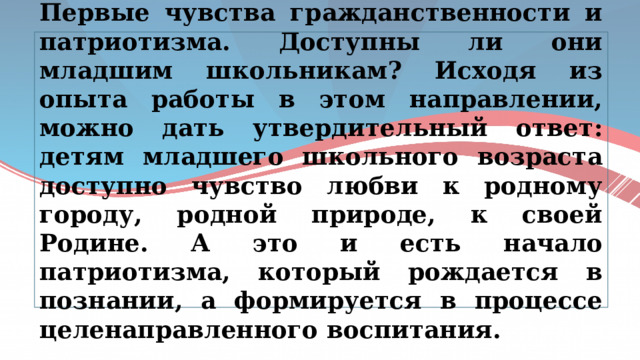 Первые чувства гражданственности и патриотизма. Доступны ли они младшим школьникам? Исходя из опыта работы в этом направлении, можно дать утвердительный ответ: детям младшего школьного возраста доступно чувство любви к родному городу, родной природе, к своей Родине. А это и есть начало патриотизма, который рождается в познании, а формируется в процессе целенаправленного воспитания. 