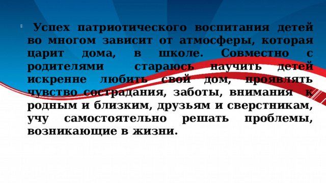  Успех патриотического воспитания детей во многом зависит от атмосферы, которая царит дома, в школе. Совместно с родителями стараюсь научить детей искренне любить свой дом, проявлять чувство сострадания, заботы, внимания к родным и близким, друзьям и сверстникам, учу самостоятельно решать проблемы, возникающие в жизни. 