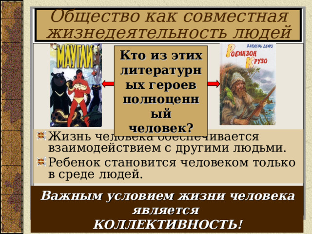 Общество как совместная жизнедеятельность людей Кто из этих литературных героев полноценный человек? Жизнь человека обеспечивается взаимодействием с другими людьми. Ребенок становится человеком только в среде людей. Важным условием жизни человека является КОЛЛЕКТИВНОСТЬ! 