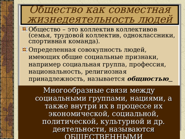 Общество как совместная жизнедеятельность людей Общество – это коллектив коллективов (семья, трудовой коллектив, одноклассники, спортивная команда). Определенная совокупность людей, имеющих общие социальные признаки, например социальная группа, профессия, национальность, религиозная принадлежность, называется общностью    Многообразные связи между социальными группами, нациями, а также внутри их в процессе их экономической, социальной, политической, культурной и др. деятельности, называются ОБЩЕСТВЕННЫМИ ОТНОШЕНИЯМИ! 
