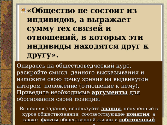 «Общество не состоит из индивидов, а выражает сумму тех связей и отношений, в которых эти индивиды находятся друг к другу».        К. Маркс:  Опираясь на обществоведческий курс, раскройте смысл данного высказывания и изложите свою точку зрения на выдвинутое автором положение (отношение к нему). Приведите необходимые аргументы для обоснования своей позиции. Выполняя задание, используйте знания , полученные в курсе обществознания, соответствующие понятия , а также факты общественной жизни и собственный жизненный опыт .  
