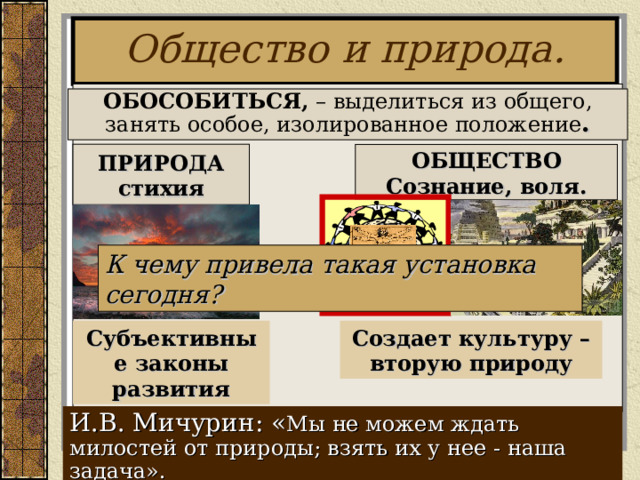 Общество и природа.    ОБОСОБИТЬСЯ, – выделиться из общего, занять особое, изолированное положение . ОБЩЕСТВО Сознание, воля. ПРИРОДА стихия К чему привела такая установка сегодня? Субъективные законы развития Создает культуру – вторую природу И.В. Мичурин:  « Мы не можем ждать милостей от природы; взять их у нее - наша задача». 