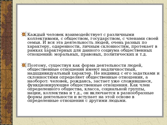 Каждый человек взаимодействует с различными коллективами, с обществом, государством, с членами своей семьи. И вся эта деятельность людей, очень разных по характеру, одаренности, личным склонностям, протекает в рамках характерных для данного социума общественных отношений: моральных, правовых, политических и т.д.  Поэтому, существуя как форма деятельности людей, общественные отношения имеют надличностный, надшдивидуалъный характер. Не индивид с его задатками и склонностями определяет общественные отношения, а наоборот: человек, рождаясь, застает уже сложившиеся, функционирующие общественные отношения. Как член определенного общества, класса, социальной группы, нации, коллектива и т.д., он включается в разнообразные формы деятельности и вступает на этой основе в определенные отношения с другими людьми. 