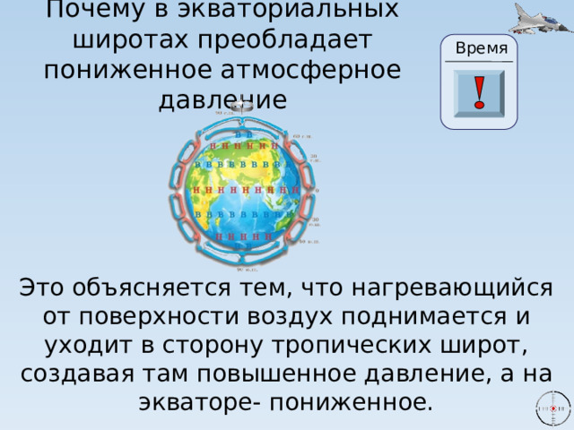 Почему в экваториальных широтах преобладает пониженное атмосферное давление Время 24 19 20 21 22 23 28 25 26 27 17 29 30 18 16 6 15 0 1 2 3 4 5 7 8 9 10 11 13 14 12 Это объясняется тем, что нагревающийся от поверхности воздух поднимается и уходит в сторону тропических широт, создавая там повышенное давление, а на экваторе- пониженное. 