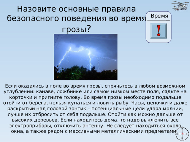 Назовите основные правила безопасного поведения во время грозы ? Время 24 19 20 21 22 23 28 25 26 27 17 29 30 18 16 6 15 0 1 2 3 4 5 7 8 9 10 11 13 14 12 Если оказались в поле во время грозы, спрячьтесь в любом возможном углублении: канаве, ложбинке или самом низком месте поля, сядьте на корточки и пригните голову. Во время грозы необходимо подальше отойти от берега, нельзя купаться и ловить рыбу. Часы, цепочки и даже раскрытый над головой зонтик – потенциальные цели удара молнии, лучше их отбросить от себя подальше. Отойти как можно дальше от высоких деревьев. Если находитесь дома, то надо выключить все электроприборы, отключить антенну. Не следует находиться около окна, а также рядом с массивными металлическими предметами. 