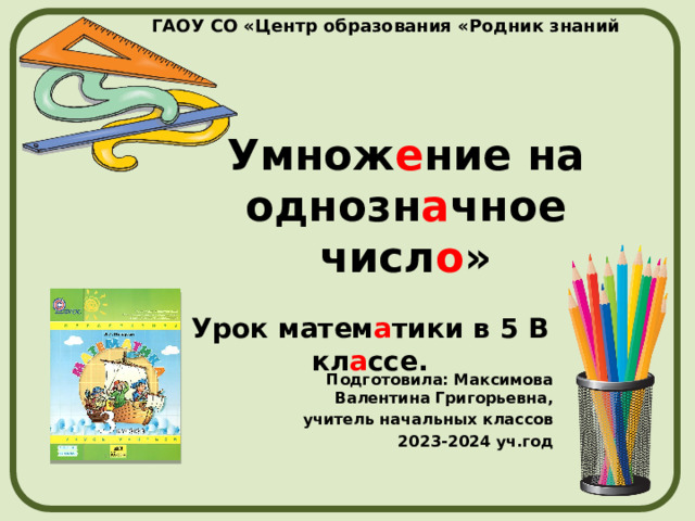 ГАОУ СО «Центр образования «Родник знаний Умнож е ние на однозн а чное числ о » Урок матем а тики в 5 В кл а ссе. Подготовила: Максимова Валентина Григорьевна, учитель начальных классов 2023-2024 уч.год 
