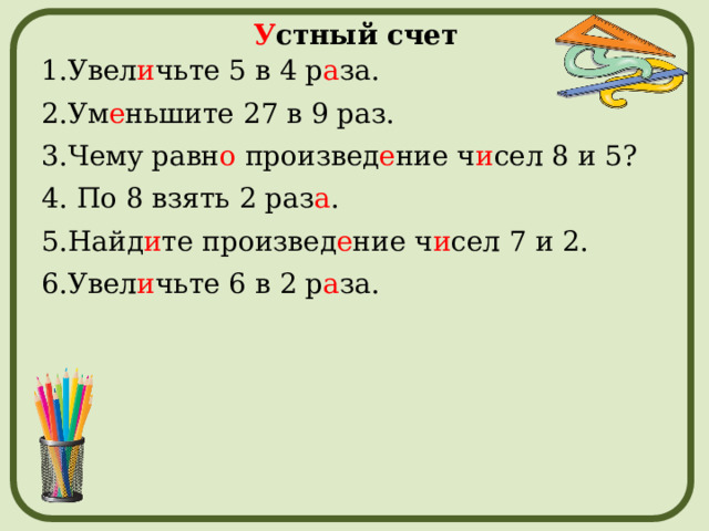 У стный счет 1.Увел и чьте 5 в 4 р а за. 2.Ум е ньшите 27 в 9 раз. 3.Чему равн о произвед е ние ч и сел 8 и 5? 4. По 8 взять 2 раз а . 5.Найд и те произвед е ние ч и сел 7 и 2. 6.Увел и чьте 6 в 2 р а за. 