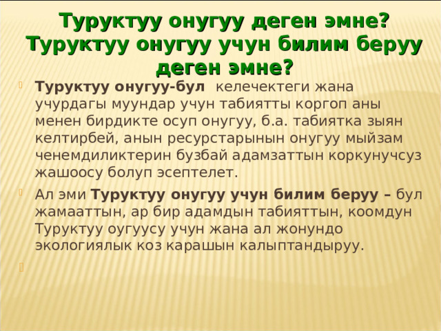 Туруктуу онугуу деген эмне? Туруктуу онугуу учун билим беруу деген эмне? Туруктуу онугуу-бул келечектеги жана учурдагы муундар учун табиятты коргоп аны менен бирдикте осуп онугуу, б.а. табиятка зыян келтирбей, анын ресурстарынын онугуу мыйзам ченемдиликтерин бузбай адамзаттын коркунучсуз жашоосу болуп эсептелет. Ал эми Туруктуу онугуу учун билим беруу – бул жамааттын, ар бир адамдын табияттын, коомдун Туруктуу оугуусу учун жана ал жонундо экологиялык коз карашын калыптандыруу.  