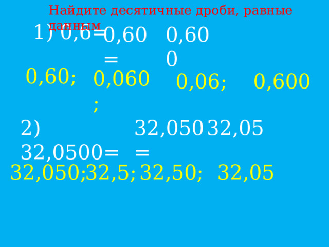 Найдите десятичные дроби, равные данным 1) 0,6= 0,60= 0,600 0,60; 0,060; 0,06; 0,600 2) 32,0500= 32,050= 32,05 32,050; 32,5; 32,50; 32,05 