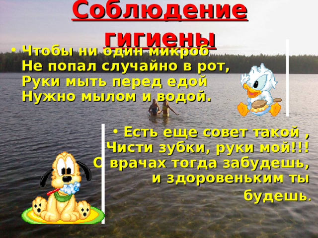 Соблюдение гигиены Чтобы ни один микроб  Не попал случайно в рот,  Руки мыть перед едой  Нужно мылом и водой.   Есть еще совет такой ,  Чисти зубки, руки мой!!!  О врачах тогда забудешь,  и здоровеньким ты будешь .    