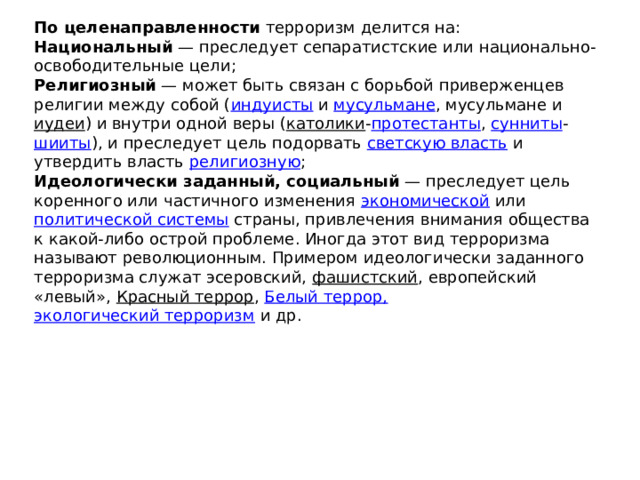 По целенаправленности  терроризм делится на: Национальный  — преследует сепаратистские или национально-освободительные цели; Религиозный  — может быть связан с борьбой приверженцев религии между собой ( индуисты  и  мусульмане , мусульмане и  иудеи ) и внутри одной веры ( католики - протестанты ,  сунниты - шииты ), и преследует цель подорвать  светскую власть  и утвердить власть  религиозную ; Идеологически заданный, социальный  — преследует цель коренного или частичного изменения  экономической  или  политической системы  страны, привлечения внимания общества к какой-либо острой проблеме. Иногда этот вид терроризма называют революционным. Примером идеологически заданного терроризма служат эсеровский,  фашистский , европейский «левый»,  Красный террор ,  Белый террор,   экологический терроризм  и др. 