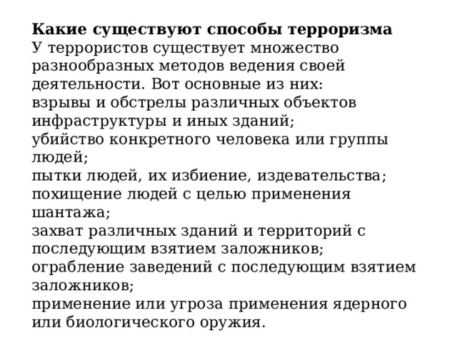 Какие существуют способы терроризма У террористов существует множество разнообразных методов ведения своей деятельности. Вот основные из них: взрывы и обстрелы различных объектов инфраструктуры и иных зданий; убийство конкретного человека или группы людей; пытки людей, их избиение, издевательства; похищение людей с целью применения шантажа; захват различных зданий и территорий с последующим взятием заложников; ограбление заведений с последующим взятием заложников; применение или угроза применения ядерного или биологического оружия. 