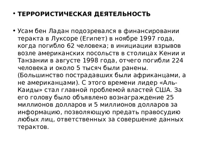 ТЕРРОРИСТИЧЕСКАЯ ДЕЯТЕЛЬНОСТЬ  Усам бен Ладан подозревался в финансировании теракта в Луксоре (Египет) в ноябре 1997 года, когда погибло 62 человека; в инициации взрывов возле американских посольств в столицах Кении и Танзании в августе 1998 года, отчего погибли 224 человека и около 5 тысяч были ранены. (Большинство пострадавших были африканцами, а не американцами). С этого времени лидер «Аль-Каиды» стал главной проблемой властей США. За его голову было объявлено вознаграждение 25 миллионов долларов и 5 миллионов долларов за информацию, позволяющую предать правосудию любых лиц, ответственных за совершение данных терактов. 