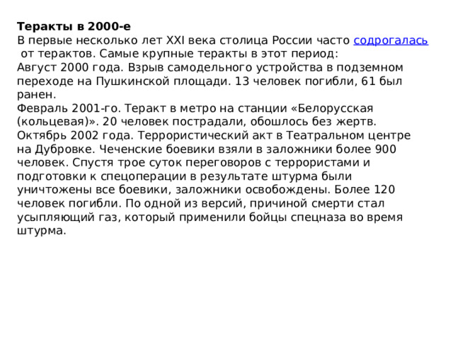 Теракты в 2000-е В первые несколько лет XXI века столица России часто  содрогалась  от терактов. Самые крупные теракты в этот период: Август 2000 года. Взрыв самодельного устройства в подземном переходе на Пушкинской площади. 13 человек погибли, 61 был ранен. Февраль 2001-го. Теракт в метро на станции «Белорусская (кольцевая)». 20 человек пострадали, обошлось без жертв. Октябрь 2002 года. Террористический акт в Театральном центре на Дубровке. Чеченские боевики взяли в заложники более 900 человек. Спустя трое суток переговоров с террористами и подготовки к спецоперации в результате штурма были уничтожены все боевики, заложники освобождены. Более 120 человек погибли. По одной из версий, причиной смерти стал усыпляющий газ, который применили бойцы спецназа во время штурма. 