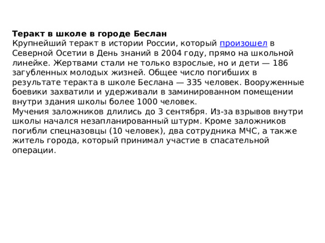 Теракт в школе в городе Беслан Крупнейший теракт в истории России, который  произошел  в Северной Осетии в День знаний в 2004 году, прямо на школьной линейке. Жертвами стали не только взрослые, но и дети — 186 загубленных молодых жизней. Общее число погибших в результате теракта в школе Беслана — 335 человек. Вооруженные боевики захватили и удерживали в заминированном помещении внутри здания школы более 1000 человек. Мучения заложников длились до 3 сентября. Из-за взрывов внутри школы начался незапланированный штурм. Кроме заложников погибли спецназовцы (10 человек), два сотрудника МЧС, а также житель города, который принимал участие в спасательной операции. 