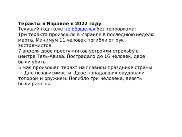 Теракты в Израиле в 2022 году Текущий год тоже  не обошелся  без терроризма: Три теракта произошло в Израиле в последнюю неделю марта. Минимум 11 человек погибли от рук экстремистов. 7 апреля двое преступников устроили стрельбу в центре Тель-Авива. Пострадало до 16 человек, двое были убиты. 5 мая произошел теракт на главном празднике страны — Дне независимости. Двое нападавших орудовали топором и оружием. Погибло три человека, девять были ранены. 