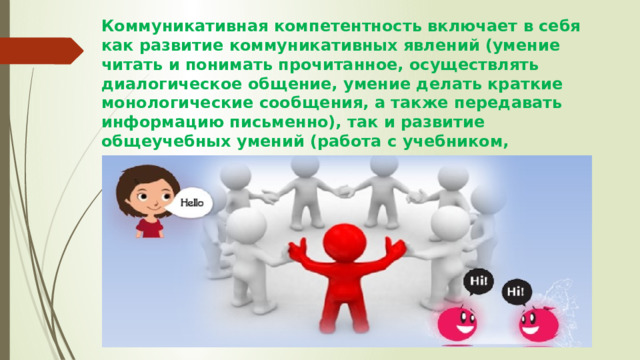 Коммуникативная компетентность включает в себя как развитие коммуникативных явлений (умение читать и понимать прочитанное, осуществлять диалогическое общение, умение делать краткие монологические сообщения, а также передавать информацию письменно), так и развитие общеучебных умений (работа с учебником, словарем, справочником и другими информационными пособиями).      