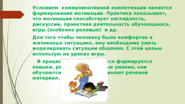 Условием коммуникативной компетенции является формирование мотивации. Практика показывает, что мотивации способствует наглядность, дискуссии, проектная деятельность обучающихся, игры (особенно ролевые)  и др. Для того чтобы человеку было комфортно в жизненных ситуациях, ему необходимо уметь моделировать ситуации общения. С этой целью использую на уроках игры.    В процессе игры у учащихся формируется навыки, развивается речевые умения, они обучаются общению, запоминают речевой материал.  