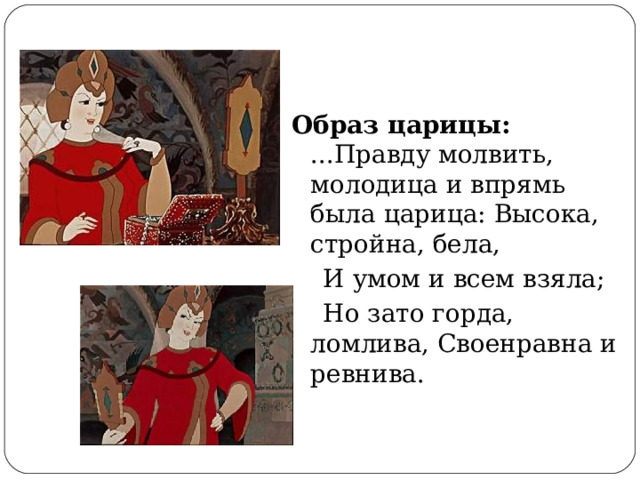 Образ царицы:  ...Правду молвить, молодица и впрямь была царица: Высока, стройна, бела,    И умом и всем взяла;  Но зато горда, ломлива, Своенравна и ревнива. 