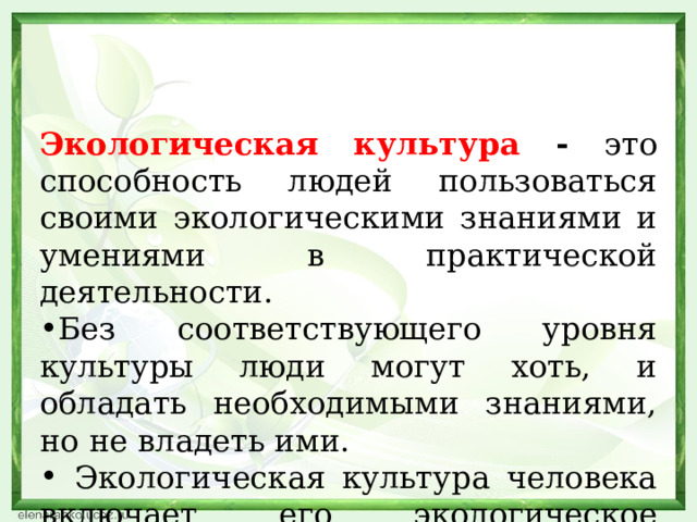 Экологическая культура - это способность людей пользоваться своими экологическими знаниями и умениями в практической деятельности. Без соответствующего уровня культуры люди могут хоть, и обладать необходимыми знаниями, но не владеть ими.  Экологическая культура человека включает его экологическое сознание и экологическое поведение. 