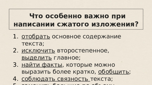  Что особенно важно при написании сжатого изложения? отобрать основное содержание текста; исключить второстепенное, выделить главное; найти факты , которые можно выразить более кратко, обобщить ; соблюдать связность текста; заменить большие по объему предложения синонимичными. 