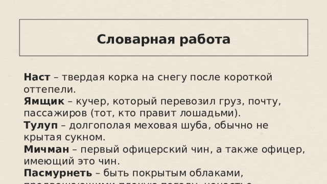  Словарная работа Наст – твердая корка на снегу после короткой оттепели. Ямщик – кучер, который перевозил груз, почту, пассажиров (тот, кто правит лошадьми). Тулуп – долгополая меховая шуба, обычно не крытая сукном. Мичман – первый офицерский чин, а также офицер, имеющий это чин. Пасмурнеть – быть покрытым облаками, предвещающими плохую погоду, ненастье. 