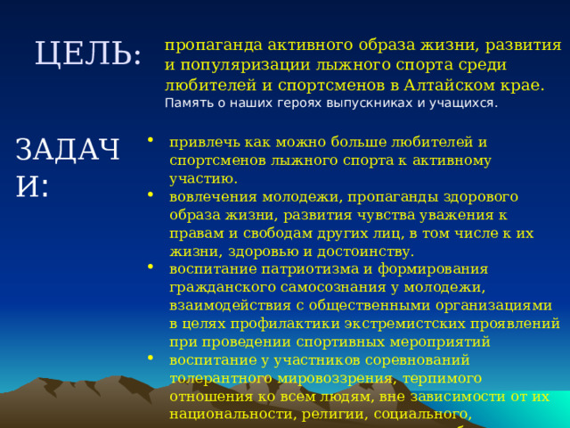 ЦЕЛЬ:  пропаганда активного образа жизни, развития и популяризации лыжного спорта среди любителей и спортсменов в Алтайском крае. Память о наших героях выпускниках и учащихся. ЗАДАЧИ : привлечь как можно больше любителей и спортсменов лыжного спорта к активному участию. вовлечения молодежи, пропаганды здорового образа жизни, развития чувства уважения к правам и свободам других лиц, в том числе к их жизни, здоровью и достоинству. воспитание патриотизма и формирования гражданского самосознания у молодежи, взаимодействия с общественными организациями в целях профилактики экстремистских проявлений при проведении спортивных мероприятий воспитание у участников соревнований толерантного мировоззрения, терпимого отношения ко всем людям, вне зависимости от их национальности, религии, социального, имущественного положения и иных обстоятельств. 